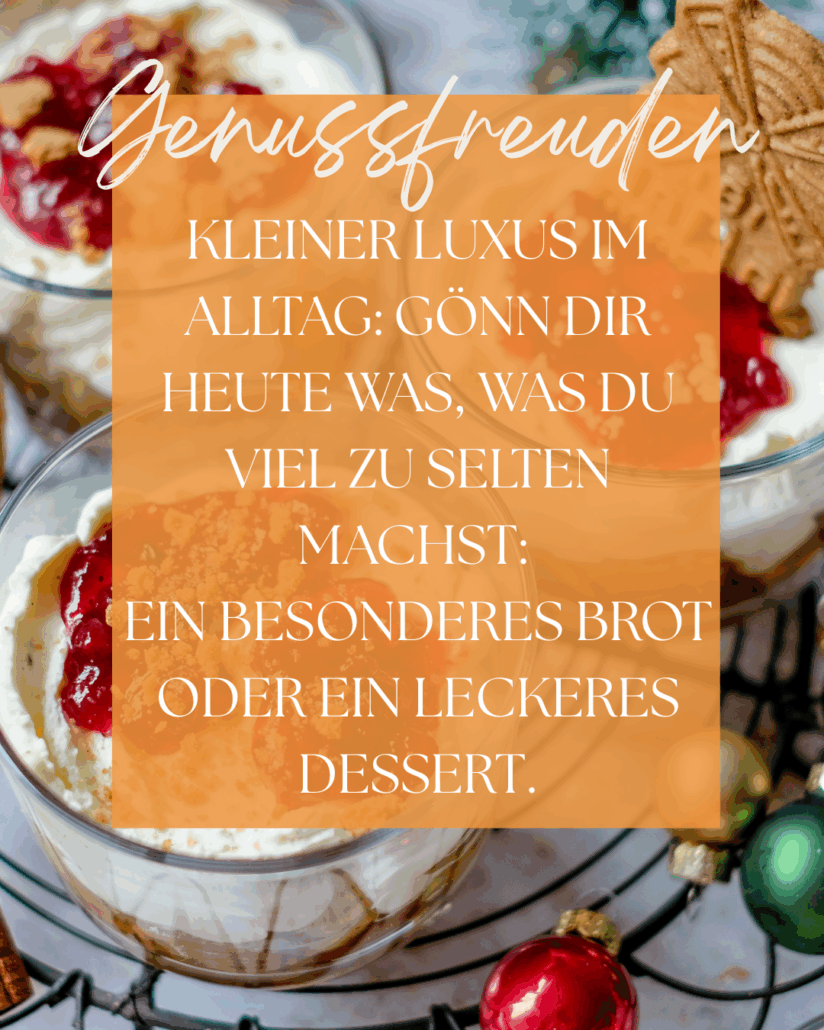 Dezembermomente ~ Ein kleiner Stern pro Tag – für gute Gefühle, Achtsamkeit & Wärme im Advent.
Kleiner Luxus im Alltag:
Gönn Dir heute was,
was Du viel zu selten machst.
Ein besonderes Brot
oder ein kleines Dessert.